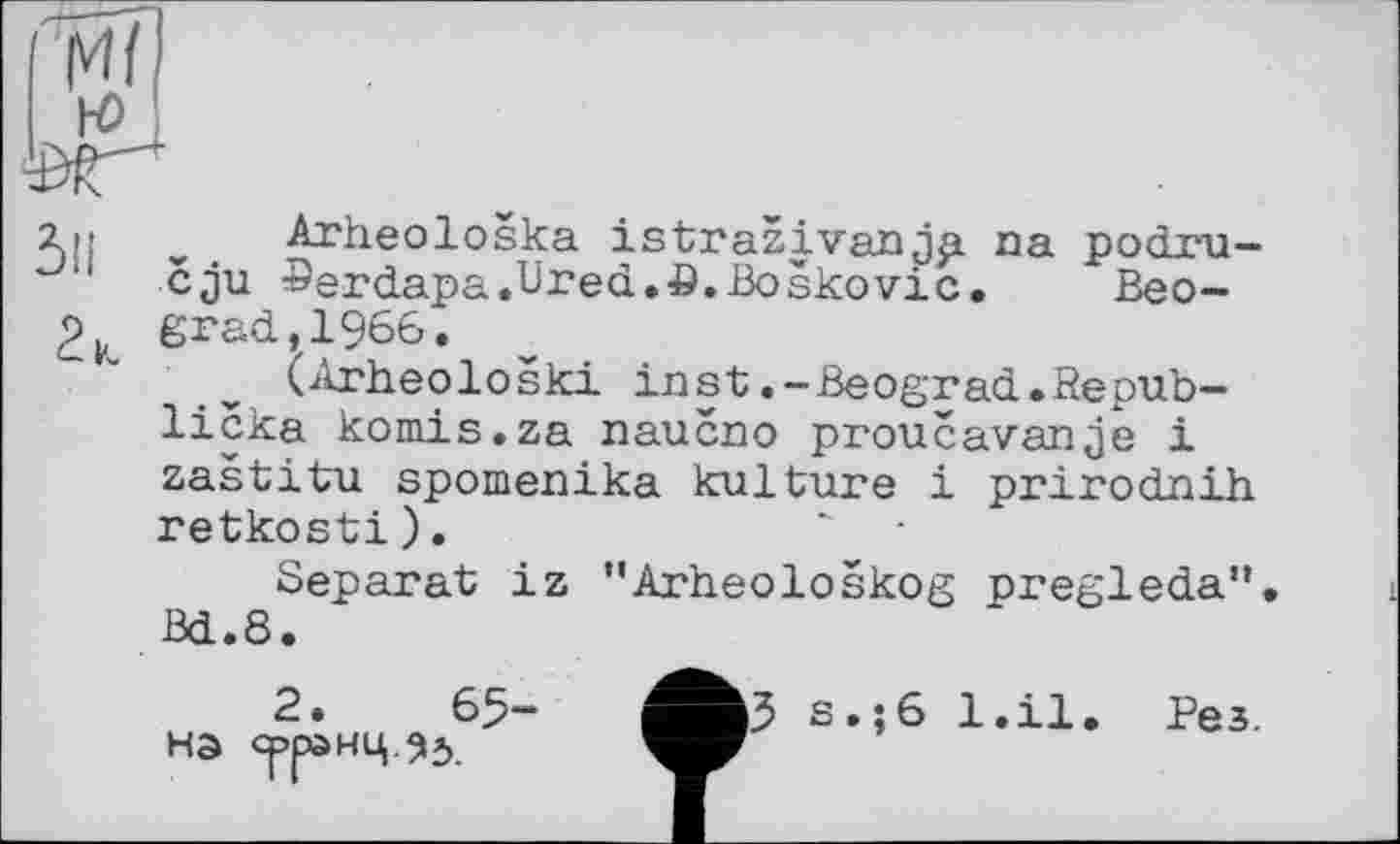 ﻿у1'	» . Arheoloska istrazivanjp na podru-
cju ©erdapa.Ured.^ö.Boskovic. Beo-erad,1966.
(Arheoloski inst.-Beograd.Repub-licka kom.is.za naucno proucavanje і zastitu spomenika kulture і prirodnih retkosti).
Separat iz "Arheoloskog pregleda”. ßd.8.
2.	65-
на срранц.95.
>3
S.;6 1.І1.
Рез.